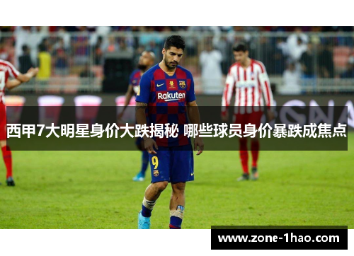 西甲7大明星身价大跌揭秘 哪些球员身价暴跌成焦点