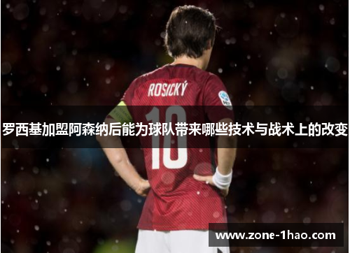 罗西基加盟阿森纳后能为球队带来哪些技术与战术上的改变